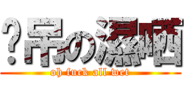 啊吊の濕哂 (oh fuck all wet)