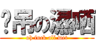 啊吊の濕哂 (oh fuck all wet)