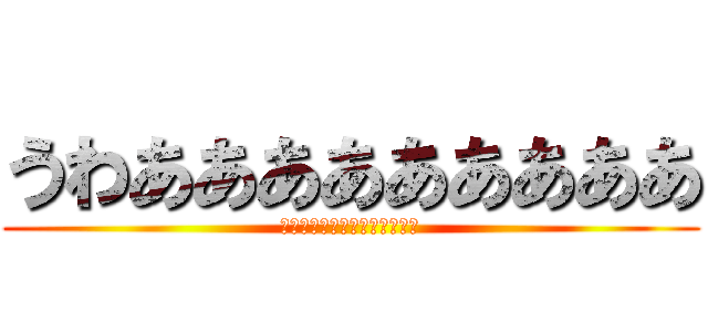 うわあああああああああ (うわああああああああああああ)