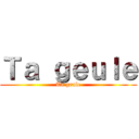 Ｔａ ｇｅｕｌｅ (Ta geule)