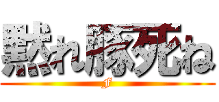 黙れ豚死ね (F)