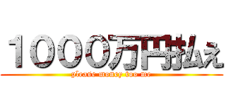 １０００万円払え (please money too me)