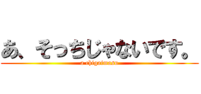 あ、そっちじゃないです。 (a chigaimasu)