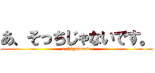 あ、そっちじゃないです。 (a chigaimasu)