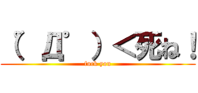 （゜Д゜）＜死ね！ (fuck you)