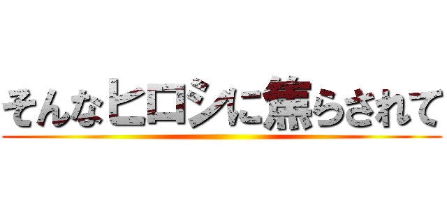 そんなヒロシに焦らされて ()