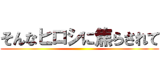 そんなヒロシに焦らされて ()