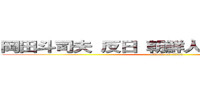 岡田斗司夫 反日 朝鮮人 朝鮮部落 同和 (attack on titan)