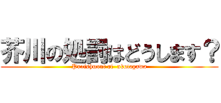 芥川の処罰はどうします？ (Punishment of  akutagawa)