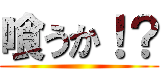 喰うか！？ ()