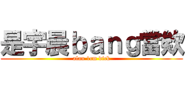 是宇晨ｂａｎｇ當欸 (alan 1cm dick)