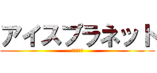 アイスプラネット (居候卒業編)