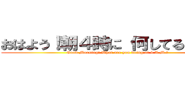 おはよう！朝４時に 何してるんだい？ (Good Morning! What are you doing at 4 A.M.?)