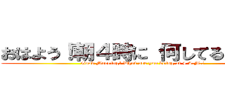おはよう！朝４時に 何してるんだい？ (Good Morning! What are you doing at 4 A.M.?)