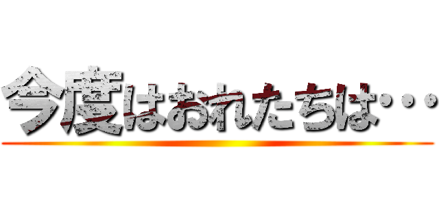 今度はおれたちは… ()