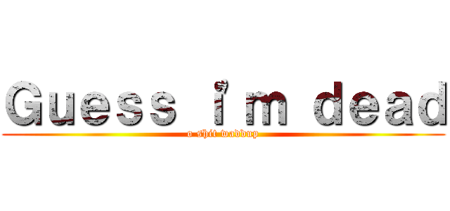 Ｇｕｅｓｓ ｉ'ｍ ｄｅａｄ (o shit waddup)