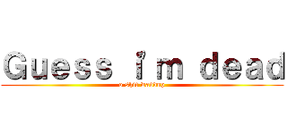 Ｇｕｅｓｓ ｉ'ｍ ｄｅａｄ (o shit waddup)