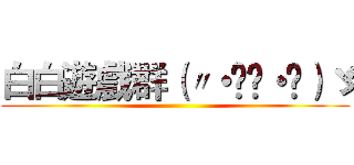 白白遊戲群（〃・ิ‿・ิ）ゞ ()