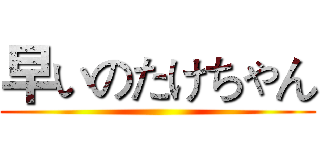 早いのたけちゃん ()