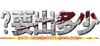 你要出多少 (how much will you pay)