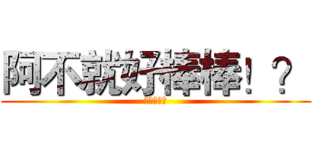 阿不就好棒棒！？ (啦啦啦啦啦)