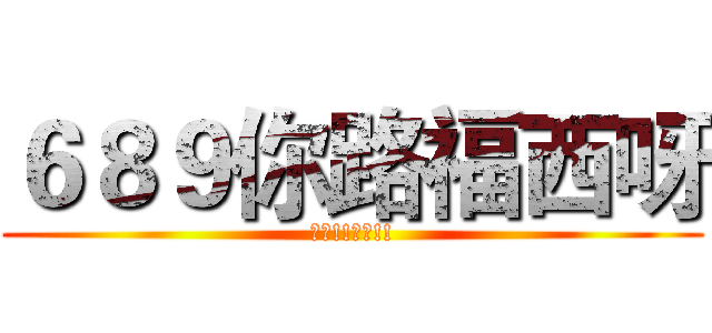 ６８９你路福西呀 (落台!!落台!!)