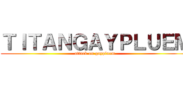ＴＩＴＡＮＧＡＹＰＬＵＥＭ (attack on gaypluem)