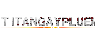 ＴＩＴＡＮＧＡＹＰＬＵＥＭ (attack on gaypluem)