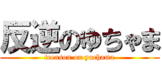 反逆のゆちゃま (treason on yuchama)
