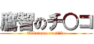 鷹智のチ○コ (Takatomo on ti○ko)