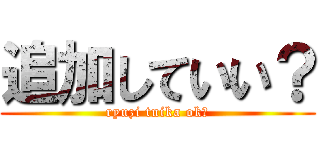 追加していい？ (ryuzi tuika ok?)