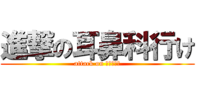 進撃の耳鼻科行け (attack on 耳鼻科行け)