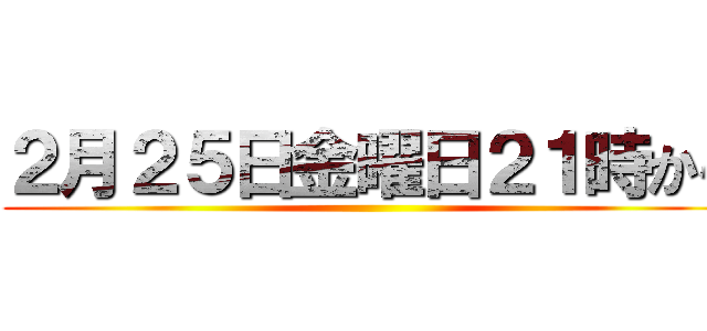 ２月２５日金曜日２１時から ()