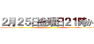 ２月２５日金曜日２１時から ()