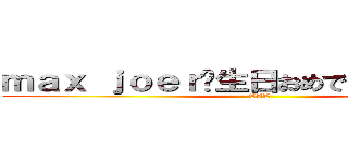 ｍａｘ ｊｏｅｒ诞生日おめでとうございます  (TAT)