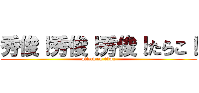 秀俊！秀俊！秀俊！たらこ！ (attack on titan)