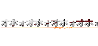 オホォオホォオホォオホォオホォ (ohhoohhoohhoohho)