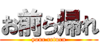 お前ら帰れ (your return)