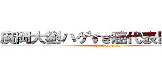 廣岡大樹ハゲすぎ癌代表日本国民 (attack on titan)