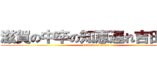 滋賀の中卒の知恵遅れ吉田楓馬 (attack on titan)