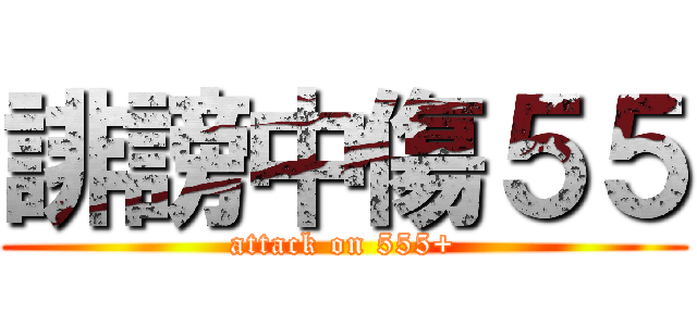 誹謗中傷５５ (attack on 555+)