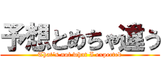 予想とめちゃ違う (That's not what I expected)