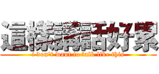 這樣講話好累 (i don't want to talk like this)