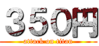 ３５０円 (attack on titan)
