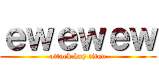 ｅｗｅｗｅｗ (attack kuy titan)