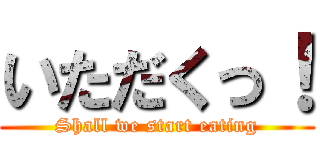 いただくっ！ (Shall we start eating)
