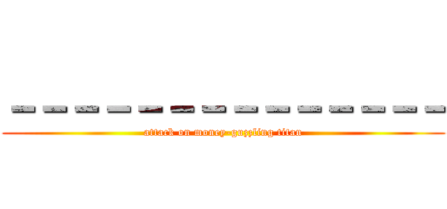 －－－－－－－－－－－－－－ (attack on money-guzzling titan)