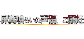 鼻糞喰らいの声優、ご懐妊 ()