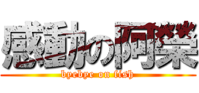感動の阿榮 (byebye on fish)