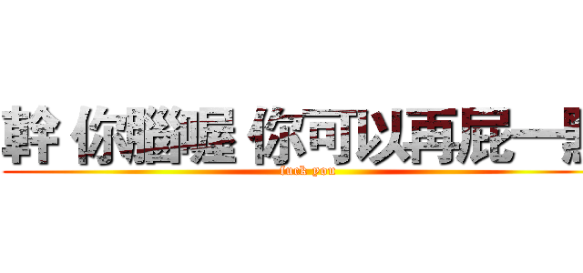 幹 你腦喔 你可以再屁一點 (fuck you)
